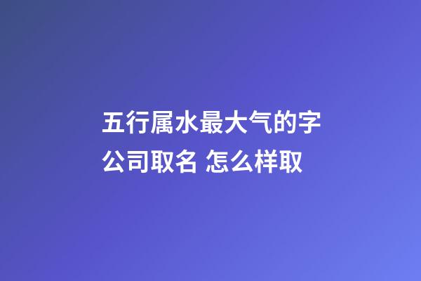 五行属水最大气的字公司取名 怎么样取-第1张-公司起名-玄机派